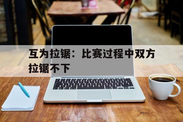 开云体育官方登录入口-包含互为拉锯：比赛过程中双方拉锯不下的词条